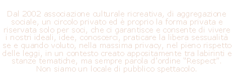 Casella di testo: Dal 2002 associazione culturale ricreativa, di aggregazione sociale, un circolo privato ed  proprio la forma privata e riservata solo per soci, che ci garantisce e consente di vivere i nostri ideali, idee, conoscerci, praticare la libera sessualit se e quando voluto, nella massima privacy, nel pieno rispetto delle leggi, in un contesto creato appositamente tra labirinti e stanze tematiche, ma sempre parola dordine Respect.   Non siamo un locale di pubblico spettacolo.