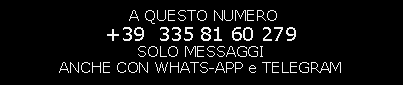 Casella di testo:  A QUESTO NUMERO                                                                          +39  335 81 60 279                                                   SOLO MESSAGGI                                                       ANCHE CON WHATS-APP e TELEGRAM                                                                                                          