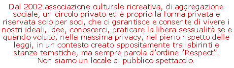 Casella di testo: Dal 2002 associazione culturale ricreativa, di aggregazione sociale, un circolo privato ed  proprio la forma privata e riservata solo per soci, che ci garantisce e consente di vivere i nostri ideali, idee, conoscerci, praticare la libera sessualit se e quando voluto, nella massima privacy, nel pieno rispetto delle leggi, in un contesto creato appositamente tra labirinti e stanze tematiche, ma sempre parola dordine Respect.   Non siamo un locale di pubblico spettacolo.