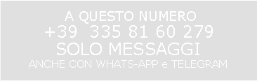 Casella di testo:  A QUESTO NUMERO                                                                          +39  335 81 60 279                                                   SOLO MESSAGGI                                                       ANCHE CON WHATS-APP e TELEGRAM                                                                                                         