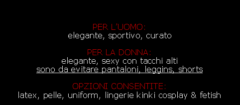 Casella di testo:                                                                 -                                                                        PER LUOMO:                                                             elegante, sportivo, curato  -                                                                                        -                                                                                        PER LA DONNA:                                                            elegante, sexy con tacchi alti                                               sono da evitare pantaloni, leggins, shorts                                     -                                                                               OPZIONI CONSENTITE:                                                   latex, pelle, uniform, lingerie kinki cosplay & fetish