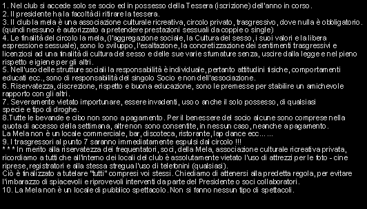 Casella di testo: 1. Nel club si accede solo se socio ed in possesso della Tessera (iscrizione) dellanno in corso.
2. Il presidente ha la facolt di ritirare la tessera.
3. Il club la mela  una associazione culturale ricreativa, circolo privato, trasgressivo, dove nulla  obbligatorio. (quindi nessuno  autorizzato a pretendere prestazioni sessuali da coppie o single)
4. Le finalit del circolo la mela, (laggregazione sociale, la Cultura del sesso, i suoi valori e la libera espressione sessuale), sono lo sviluppo, l'esaltazione, la concretizzazione dei sentimenti trasgressivi e licenziosi ad una finalit di cultura del sesso e delle sue varie sfumature senza, uscire dalla legge e nel pieno rispetto e igiene per gli altri.
5. Nell'uso delle strutture sociali la responsabilit  individuale, pertanto attitudini fisiche, comportamenti educati ecc., sono di responsabilit del singolo Socio e non dell'associazione.
6. Riservatezza, discrezione, rispetto e buona educazione, sono le premesse per stabilire un amichevole rapporto con gli altri.
7. Severamente vietato importunare, essere invadenti, uso o anche il solo possesso, di qualsiasi                      specie e tipo di droghe.
8.Tutte le bevande e cibo non sono a pagamento. Per il benessere del socio alcune sono comprese nella quota di accesso della settimana, altre non sono consentite, in nessun caso, neanche a pagamento.                                                             La Mela non  un locale commerciale, bar, discoteca, ristorante, lap dance ecc...
9. I trasgressori al punto 7 saranno immediatamente espulsi dal circolo !!!
* * * In merito alla riservatezza dei frequentatori, soci, della Mela, associazione culturale ricreativa privata, ricordiamo a tutti che all'interno dei locali del club  assolutamente vietato l'uso di attrezzi per le foto - cine riprese, registratori e alla stessa stregua l'uso di telefonini (qualsiasi).                                                                                  Ci  finalizzato a tutelare "tutti" compresi voi stessi. Chiediamo di attenersi alla predetta regola, per evitare l'imbarazzo di spiacevoli e riprovevoli interventi da parte del Presidente o soci collaboratori.                                                                                                                                                              10. La Mela non  un locale di pubblico spettacolo. Non si fanno nessun tipo di spettacoli. 