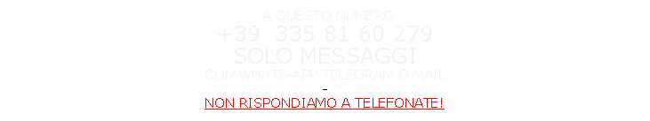 Casella di testo:  A QUESTO NUMERO                                                                                     +39  335 81 60 279                                                                      SOLO MESSAGGI                                                                                 CON WHATS-APP TELEGRAM O MAIL                                                                                    NON RISPONDIAMO A TELEFONATE                                                                                                  