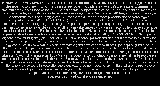 Casella di testo: NORME COMPORTAMENTALI- Chi fosse incuriosito e decide di avvicinarsi al nostro club liberty, deve sapere che alcuni accorgimenti sono indispensabili per potervi accedere e vivere un'esperienza entusiasmante. Naturalmente  necessario associarsi, il tesseramento indispensabile ed individuale;  opportuno sapere che, necessariamente, vanno dichiarate le proprie generalit, corrette. Se non si  dell'idea,  inutile avvicinarsi; ed  consentito solo a soci maggiorenni. Quando siete all'interno, tenete presente che esistono regole comportamentali, (RISPETTO E IGIENE) se le ignorate non esitate a chiedere al Presidente o soci collaboratori che vi accolgono; queste regole valgono sia per le coppie che per i singoli e sono indispensabili per una buona gestione del club affinch tutti in piena libert possano divertirsi secondo le proprie aspettative nel pieno rispetto di tutti. Esiste un regolamento che sottoscriverete al momento delladesione. Per ci che riguarda l'abbigliamento  buona regola che l'uomo sia curato nell'aspetto, (NO PANTALONI CORTI) per le signore, sexy ed intriganti, (NO PANTALONI). Nel club sono i partecipanti che, nel momento in cui si trovano nei comuni e reciproci interessi, danno luogo a situazioni intriganti e d'Idilio, ma attenti a non essere invadenti e aggressivi, l'equilibrio  sottile, perci pazienza e gentilezza sono fondamentali per capire i gusti di chi  attorno a voi e nel rispetto reciproco si creano le basi per l'apertura a nuovi giochi e cosi trascorrere, il periodo nel club, in modo piacevolmente soddisfacente; per un' entusiasmante esperienza. Per igiene non si accettano situazioni (giochi) di Pissing e simili. La Mela  un luogo d'incontro adatto a persone mentalmente evolute e al passo con il tempo, moderno ed alternativo. E se qualcuno disturba non esitate a farlo notare al Presidente o soci collaboratori, senz'altro interverranno nei dovuti e garbati modi, nel club non ci sono buttafuori ma persone attente prima a educare in base alle regole suddette e  se non recepite  ad  invitare ad allontanarsi poich l'ambiente non fa per certi; non attivatevi voi, ricordate che l'ambiente  soft e siete nel club per divertirvi.                                                                                     Se pensate di non rispettare il regolamento e meglio che non entrate e                                                     scegliete un club adatto alle vostre esigenze.